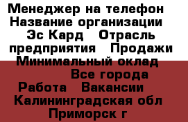 Менеджер на телефон › Название организации ­ Эс-Кард › Отрасль предприятия ­ Продажи › Минимальный оклад ­ 25 000 - Все города Работа » Вакансии   . Калининградская обл.,Приморск г.